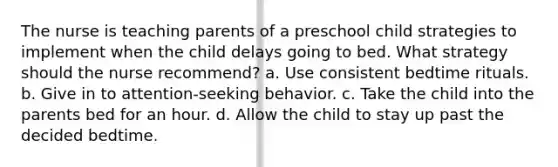 The nurse is teaching parents of a preschool child strategies to implement when the child delays going to bed. What strategy should the nurse recommend? a. Use consistent bedtime rituals. b. Give in to attention-seeking behavior. c. Take the child into the parents bed for an hour. d. Allow the child to stay up past the decided bedtime.