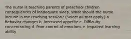 The nurse is teaching parents of preschool children consequences of inadequate sleep. What should the nurse include in the teaching session? (Select all that apply.) a. Behavior changes b. Increased appetite c. Difficulty concentrating d. Poor control of emotions e. Impaired learning ability