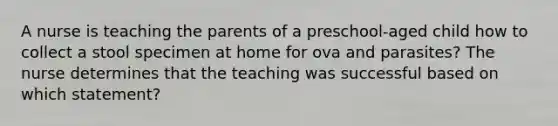 A nurse is teaching the parents of a preschool-aged child how to collect a stool specimen at home for ova and parasites? The nurse determines that the teaching was successful based on which statement?