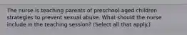 The nurse is teaching parents of preschool-aged children strategies to prevent sexual abuse. What should the nurse include in the teaching session? (Select all that apply.)