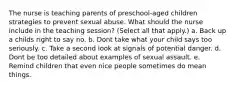 The nurse is teaching parents of preschool-aged children strategies to prevent sexual abuse. What should the nurse include in the teaching session? (Select all that apply.) a. Back up a childs right to say no. b. Dont take what your child says too seriously. c. Take a second look at signals of potential danger. d. Dont be too detailed about examples of sexual assault. e. Remind children that even nice people sometimes do mean things.