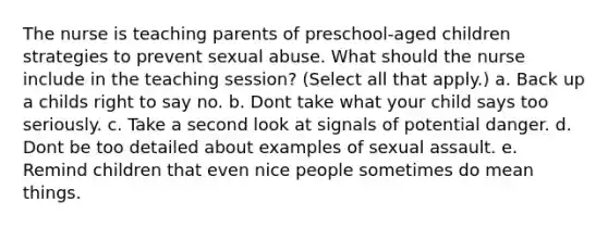 The nurse is teaching parents of preschool-aged children strategies to prevent sexual abuse. What should the nurse include in the teaching session? (Select all that apply.) a. Back up a childs right to say no. b. Dont take what your child says too seriously. c. Take a second look at signals of potential danger. d. Dont be too detailed about examples of sexual assault. e. Remind children that even nice people sometimes do mean things.