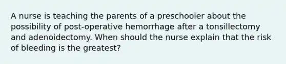 A nurse is teaching the parents of a preschooler about the possibility of post-operative hemorrhage after a tonsillectomy and adenoidectomy. When should the nurse explain that the risk of bleeding is the greatest?