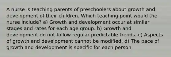 A nurse is teaching parents of preschoolers about growth and development of their children. Which teaching point would the nurse include? a) Growth and development occur at similar stages and rates for each age group. b) Growth and development do not follow regular predictable trends. c) Aspects of growth and development cannot be modified. d) The pace of growth and development is specific for each person.