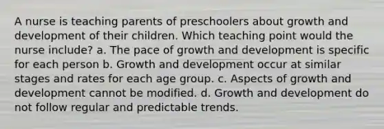 A nurse is teaching parents of preschoolers about growth and development of their children. Which teaching point would the nurse include? a. The pace of growth and development is specific for each person b. Growth and development occur at similar stages and rates for each age group. c. Aspects of growth and development cannot be modified. d. Growth and development do not follow regular and predictable trends.