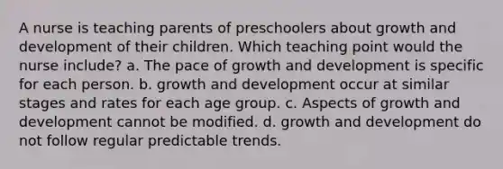 A nurse is teaching parents of preschoolers about <a href='https://www.questionai.com/knowledge/kde2iCObwW-growth-and-development' class='anchor-knowledge'>growth and development</a> of their children. Which teaching point would the nurse include? a. The pace of growth and development is specific for each person. b. growth and development occur at similar stages and rates for each age group. c. Aspects of growth and development cannot be modified. d. growth and development do not follow regular predictable trends.