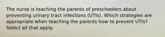 The nurse is teaching the parents of preschoolers about preventing urinary tract infections (UTIs). Which strategies are appropriate when teaching the parents how to prevent UTIs? Select all that apply.