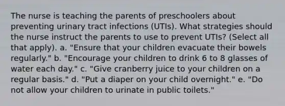 The nurse is teaching the parents of preschoolers about preventing urinary tract infections (UTIs). What strategies should the nurse instruct the parents to use to prevent UTIs? (Select all that apply). a. "Ensure that your children evacuate their bowels regularly." b. "Encourage your children to drink 6 to 8 glasses of water each day." c. "Give cranberry juice to your children on a regular basis." d. "Put a diaper on your child overnight." e. "Do not allow your children to urinate in public toilets."