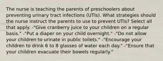 The nurse is teaching the parents of preschoolers about preventing urinary tract infections (UTIs). What strategies should the nurse instruct the parents to use to prevent UTIs? Select all that apply. -"Give cranberry juice to your children on a regular basis." -"Put a diaper on your child overnight." -"Do not allow your children to urinate in public toilets." -"Encourage your children to drink 6 to 8 glasses of water each day." -"Ensure that your children evacuate their bowels regularly."