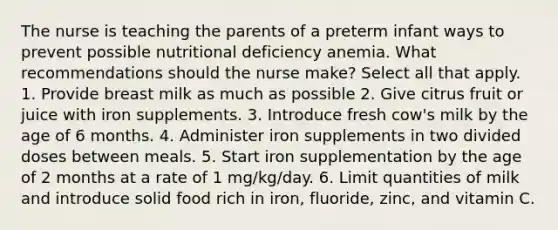 The nurse is teaching the parents of a preterm infant ways to prevent possible nutritional deficiency anemia. What recommendations should the nurse make? Select all that apply. 1. Provide breast milk as much as possible 2. Give citrus fruit or juice with iron supplements. 3. Introduce fresh cow's milk by the age of 6 months. 4. Administer iron supplements in two divided doses between meals. 5. Start iron supplementation by the age of 2 months at a rate of 1 mg/kg/day. 6. Limit quantities of milk and introduce solid food rich in iron, fluoride, zinc, and vitamin C.