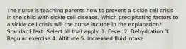 The nurse is teaching parents how to prevent a sickle cell crisis in the child with sickle cell disease. Which precipitating factors to a sickle cell crisis will the nurse include in the explanation? Standard Text: Select all that apply. 1. Fever 2. Dehydration 3. Regular exercise 4. Altitude 5. Increased fluid intake