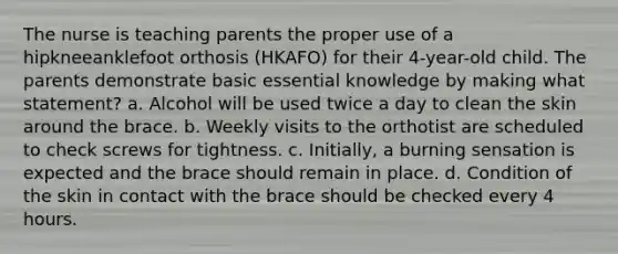 The nurse is teaching parents the proper use of a hipkneeanklefoot orthosis (HKAFO) for their 4-year-old child. The parents demonstrate basic essential knowledge by making what statement? a. Alcohol will be used twice a day to clean the skin around the brace. b. Weekly visits to the orthotist are scheduled to check screws for tightness. c. Initially, a burning sensation is expected and the brace should remain in place. d. Condition of the skin in contact with the brace should be checked every 4 hours.