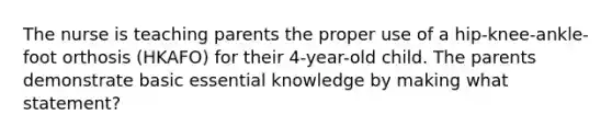 The nurse is teaching parents the proper use of a hip-knee-ankle-foot orthosis (HKAFO) for their 4-year-old child. The parents demonstrate basic essential knowledge by making what statement?