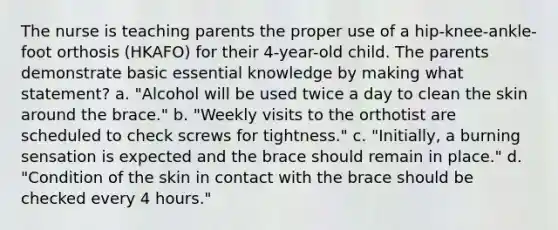 The nurse is teaching parents the proper use of a hip-knee-ankle-foot orthosis (HKAFO) for their 4-year-old child. The parents demonstrate basic essential knowledge by making what statement? a. "Alcohol will be used twice a day to clean the skin around the brace." b. "Weekly visits to the orthotist are scheduled to check screws for tightness." c. "Initially, a burning sensation is expected and the brace should remain in place." d. "Condition of the skin in contact with the brace should be checked every 4 hours."