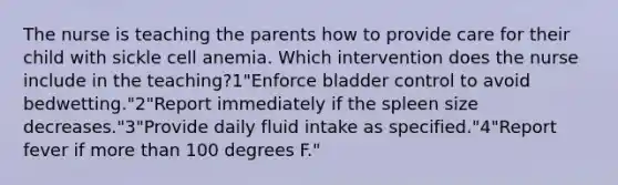 The nurse is teaching the parents how to provide care for their child with sickle cell anemia. Which intervention does the nurse include in the teaching?1"Enforce bladder control to avoid bedwetting."2"Report immediately if the spleen size decreases."3"Provide daily fluid intake as specified."4"Report fever if more than 100 degrees F."