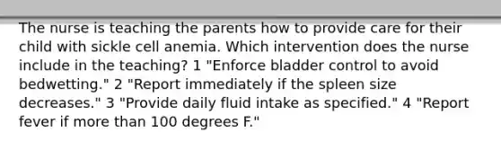 The nurse is teaching the parents how to provide care for their child with sickle cell anemia. Which intervention does the nurse include in the teaching? 1 "Enforce bladder control to avoid bedwetting." 2 "Report immediately if the spleen size decreases." 3 "Provide daily fluid intake as specified." 4 "Report fever if more than 100 degrees F."