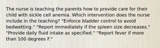 The nurse is teaching the parents how to provide care for their child with sickle cell anemia. Which intervention does the nurse include in the teaching? "Enforce bladder control to avoid bedwetting." "Report immediately if the spleen size decreases." "Provide daily fluid intake as specified." "Report fever if more than 100 degrees F."