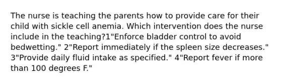 The nurse is teaching the parents how to provide care for their child with sickle cell anemia. Which intervention does the nurse include in the teaching?1"Enforce bladder control to avoid bedwetting." 2"Report immediately if the spleen size decreases." 3"Provide daily fluid intake as specified." 4"Report fever if more than 100 degrees F."