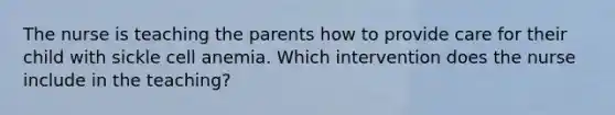 The nurse is teaching the parents how to provide care for their child with sickle cell anemia. Which intervention does the nurse include in the teaching?