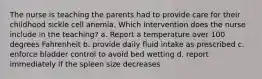 The nurse is teaching the parents had to provide care for their childhood sickle cell anemia. Which intervention does the nurse include in the teaching? a. Report a temperature over 100 degrees Fahrenheit b. provide daily fluid intake as prescribed c. enforce bladder control to avoid bed wetting d. report immediately if the spleen size decreases