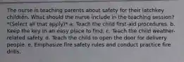 The nurse is teaching parents about safety for their latchkey children. What should the nurse include in the teaching session? *(Select all that apply)* a. Teach the child first-aid procedures. b. Keep the key in an easy place to find. c. Teach the child weather-related safety. d. Teach the child to open the door for delivery people. e. Emphasize fire safety rules and conduct practice fire drills.