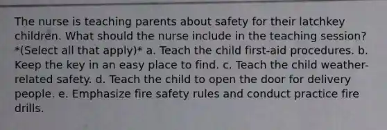 The nurse is teaching parents about safety for their latchkey children. What should the nurse include in the teaching session? *(Select all that apply)* a. Teach the child first-aid procedures. b. Keep the key in an easy place to find. c. Teach the child weather-related safety. d. Teach the child to open the door for delivery people. e. Emphasize fire safety rules and conduct practice fire drills.