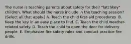 The nurse is teaching parents about safety for their "latchkey" children. What should the nurse include in the teaching session? (Select all that apply.) A. Teach the child first-aid procedures. B. Keep the key in an easy place to find. C. Teach the child weather-related safety. D. Teach the child to open the door for delivery people. E. Emphasize fire safety rules and conduct practice fire drills.