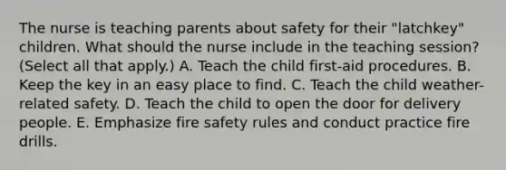 The nurse is teaching parents about safety for their "latchkey" children. What should the nurse include in the teaching session? (Select all that apply.) A. Teach the child first-aid procedures. B. Keep the key in an easy place to find. C. Teach the child weather-related safety. D. Teach the child to open the door for delivery people. E. Emphasize fire safety rules and conduct practice fire drills.