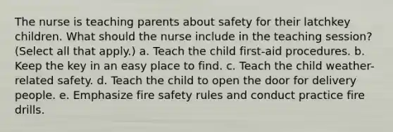 The nurse is teaching parents about safety for their latchkey children. What should the nurse include in the teaching session? (Select all that apply.) a. Teach the child first-aid procedures. b. Keep the key in an easy place to find. c. Teach the child weather-related safety. d. Teach the child to open the door for delivery people. e. Emphasize fire safety rules and conduct practice fire drills.