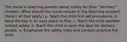 The nurse is teaching parents about safety for their "latchkey" children. What should the nurse include in the teaching session? (Select all that apply.) a. Teach the child first-aid procedures. b. Keep the key in an easy place to find. c. Teach the child weather-related safety. d. Teach the child to open the door for delivery people. e. Emphasize fire safety rules and conduct practice fire drills.