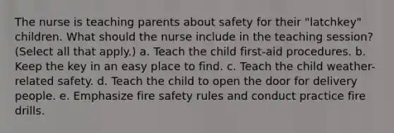 The nurse is teaching parents about safety for their "latchkey" children. What should the nurse include in the teaching session? (Select all that apply.) a. Teach the child first-aid procedures. b. Keep the key in an easy place to find. c. Teach the child weather-related safety. d. Teach the child to open the door for delivery people. e. Emphasize fire safety rules and conduct practice fire drills.