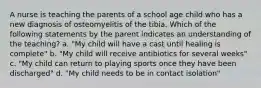 A nurse is teaching the parents of a school age child who has a new diagnosis of osteomyelitis of the tibia. Which of the following statements by the parent indicates an understanding of the teaching? a. "My child will have a cast until healing is complete" b. "My child will receive antibiotics for several weeks" c. "My child can return to playing sports once they have been discharged" d. "My child needs to be in contact isolation"