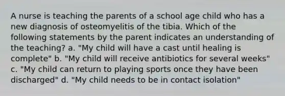 A nurse is teaching the parents of a school age child who has a new diagnosis of osteomyelitis of the tibia. Which of the following statements by the parent indicates an understanding of the teaching? a. "My child will have a cast until healing is complete" b. "My child will receive antibiotics for several weeks" c. "My child can return to playing sports once they have been discharged" d. "My child needs to be in contact isolation"