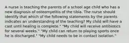 A nurse is teaching the parents of a school age child who has a new diagnosis of osteomyelitis of the tibia. The nurse should identify that which of the following statements by the parents indicates an understanding of the teaching? My child will have a cast until healing is complete." "My child will receive antibiotics for several weeks." "My child can return to playing sports once he is discharged." "My child needs to be in contact isolation."