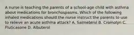 A nurse is teaching the parents of a school-age child with asthma about medications for bronchospasms. Which of the following inhaled medications should the nurse instruct the parents to use to relieve an acute asthma attack? A. Salmeterol B. Cromolyn C. Fluticasone D. Albuterol