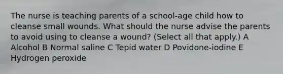 The nurse is teaching parents of a school-age child how to cleanse small wounds. What should the nurse advise the parents to avoid using to cleanse a wound? (Select all that apply.) A Alcohol B Normal saline C Tepid water D Povidone-iodine E Hydrogen peroxide