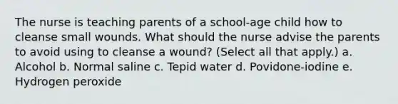 The nurse is teaching parents of a school-age child how to cleanse small wounds. What should the nurse advise the parents to avoid using to cleanse a wound? (Select all that apply.) a. Alcohol b. Normal saline c. Tepid water d. Povidone-iodine e. Hydrogen peroxide