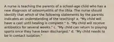 A nurse is teaching the parents of a school-age child who has a new diagnosis of osteomyelitis of the tibia. The nurse should identify that which of the following statements by the parents indicates an understanding of the teaching? a. "My child will have a cast until healing is complete." b. "My child will receive antibiotics for several weeks." c. "My child can return to playing sports once they have been discharged." d. "My child needs to be in contact isolation."