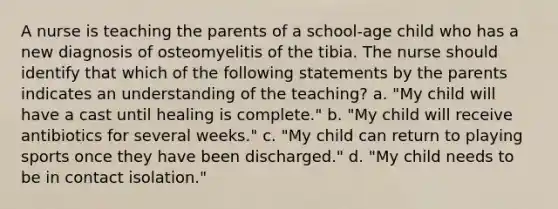 A nurse is teaching the parents of a school-age child who has a new diagnosis of osteomyelitis of the tibia. The nurse should identify that which of the following statements by the parents indicates an understanding of the teaching? a. "My child will have a cast until healing is complete." b. "My child will receive antibiotics for several weeks." c. "My child can return to playing sports once they have been discharged." d. "My child needs to be in contact isolation."