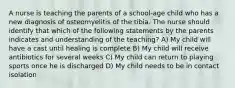 A nurse is teaching the parents of a school-age child who has a new diagnosis of osteomyelitis of the tibia. The nurse should identify that which of the following statements by the parents indicates and understanding of the teaching? A) My child will have a cast until healing is complete B) My child will receive antibiotics for several weeks C) My child can return to playing sports once he is discharged D) My child needs to be in contact isolation