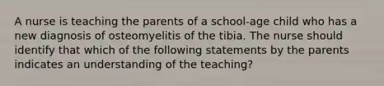 A nurse is teaching the parents of a school-age child who has a new diagnosis of osteomyelitis of the tibia. The nurse should identify that which of the following statements by the parents indicates an understanding of the teaching?