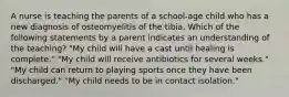 A nurse is teaching the parents of a school-age child who has a new diagnosis of osteomyelitis of the tibia. Which of the following statements by a parent indicates an understanding of the teaching? "My child will have a cast until healing is complete." "My child will receive antibiotics for several weeks." "My child can return to playing sports once they have been discharged." "My child needs to be in contact isolation."