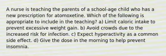 A nurse is teaching the parents of a school-age child who has a new prescription for atomoxetine. Which of the following is appropriate to include in the teaching? a) Limit caloric intake to prevent excessive weight gain. b) Avoid crowds due to the increased risk for infection. c) Expect hyperactivity as a common side effect. d) Give the dose in the morning to help prevent insomnia.