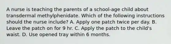 A nurse is teaching the parents of a school‐age child about transdermal methylphenidate. Which of the following instructions should the nurse include? A. Apply one patch twice per day. B. Leave the patch on for 9 hr. C. Apply the patch to the child's waist. D. Use opened tray within 6 months.