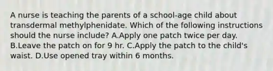 A nurse is teaching the parents of a school‑age child about transdermal methylphenidate. Which of the following instructions should the nurse include? A.Apply one patch twice per day. B.Leave the patch on for 9 hr. C.Apply the patch to the child's waist. D.Use opened tray within 6 months.