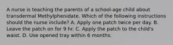 A nurse is teaching the parents of a school‑age child about transdermal Methylphenidate. Which of the following instructions should the nurse include? A. Apply one patch twice per day. B. Leave the patch on for 9 hr. C. Apply the patch to the child's waist. D. Use opened tray within 6 months.