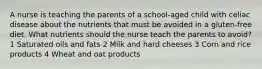 A nurse is teaching the parents of a school-aged child with celiac disease about the nutrients that must be avoided in a gluten-free diet. What nutrients should the nurse teach the parents to avoid? 1 Saturated oils and fats 2 Milk and hard cheeses 3 Corn and rice products 4 Wheat and oat products