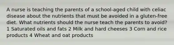 A nurse is teaching the parents of a school-aged child with celiac disease about the nutrients that must be avoided in a gluten-free diet. What nutrients should the nurse teach the parents to avoid? 1 Saturated oils and fats 2 Milk and hard cheeses 3 Corn and rice products 4 Wheat and oat products