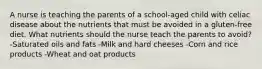 A nurse is teaching the parents of a school-aged child with celiac disease about the nutrients that must be avoided in a gluten-free diet. What nutrients should the nurse teach the parents to avoid? -Saturated oils and fats -Milk and hard cheeses -Corn and rice products -Wheat and oat products