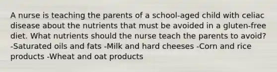 A nurse is teaching the parents of a school-aged child with celiac disease about the nutrients that must be avoided in a gluten-free diet. What nutrients should the nurse teach the parents to avoid? -Saturated oils and fats -Milk and hard cheeses -Corn and rice products -Wheat and oat products